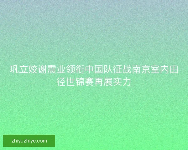巩立姣谢震业领衔中国队征战南京室内田径世锦赛再展实力